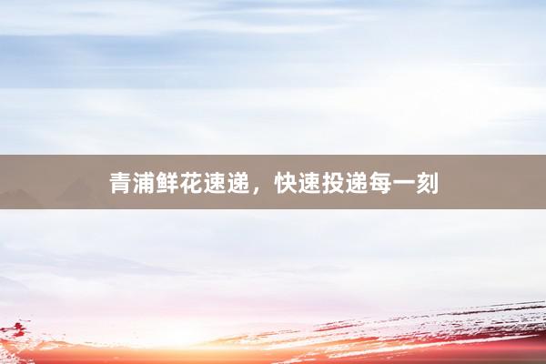 青浦鲜花速递，快速投递每一刻