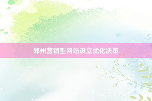 郑州营销型网站设立优化决策